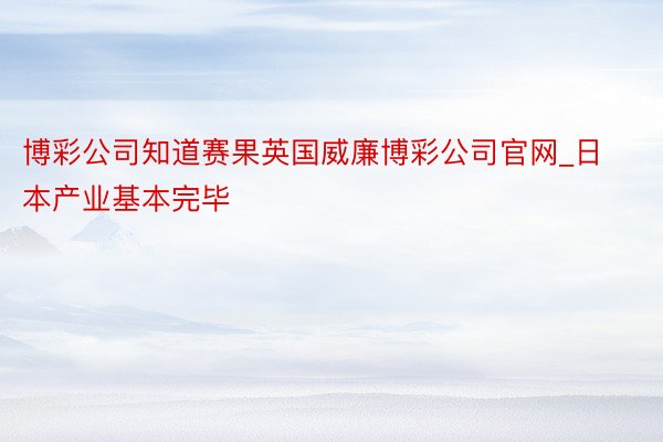 博彩公司知道赛果英国威廉博彩公司官网_日本产业基本完毕