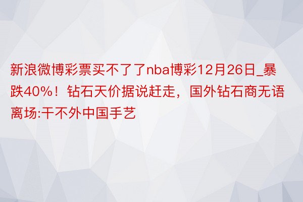 新浪微博彩票买不了了nba博彩12月26日_暴跌40%！钻石天价据说赶走，国外钻石商无语离场:干不外中国手艺