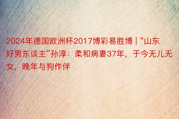 2024年德国欧洲杯2017博彩易胜博 | “山东好男东谈主”孙淳：柔和病妻37年，于今无儿无女，晚年与狗作伴