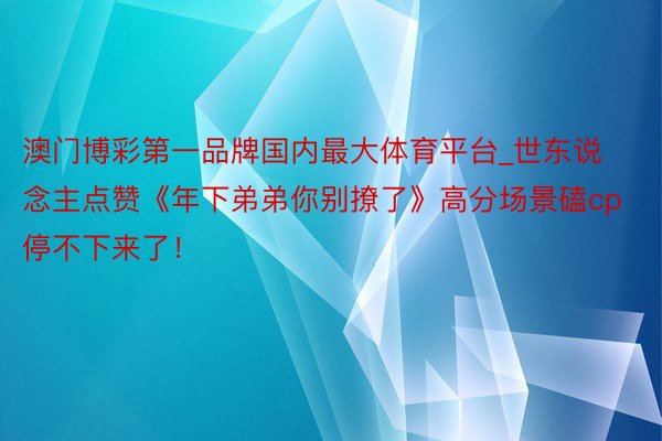 澳门博彩第一品牌国内最大体育平台_世东说念主点赞《年下弟弟你别撩了》高分场景磕cp停不下来了！