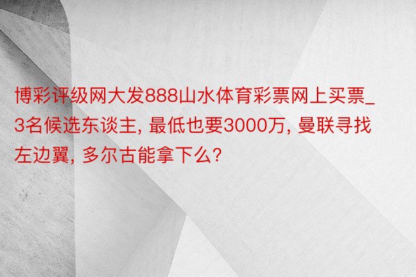 博彩评级网大发888山水体育彩票网上买票_3名候选东谈主, 最低也要3000万, 曼联寻找左边翼, 多尔古能拿下么?