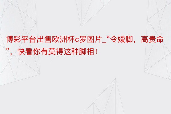 博彩平台出售欧洲杯c罗图片_“令嫒脚，高贵命”，快看你有莫得这种脚相！