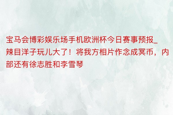 宝马会博彩娱乐场手机欧洲杯今日赛事预报_辣目洋子玩儿大了！将我方相片作念成冥币，内部还有徐志胜和李雪琴