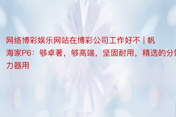 网络博彩娱乐网站在博彩公司工作好不 | 帆海家P6：够卓著，够高端，坚固耐用，精选的分娩力器用