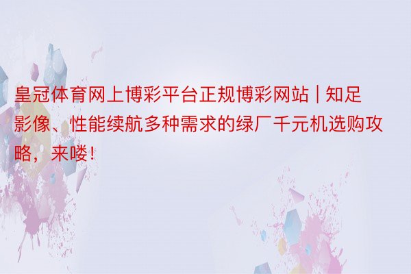 皇冠体育网上博彩平台正规博彩网站 | 知足影像、性能续航多种需求的绿厂千元机选购攻略，来喽！