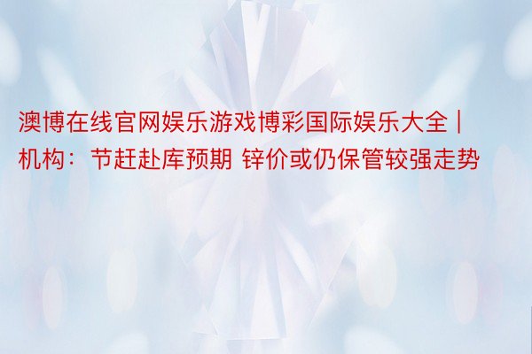 澳博在线官网娱乐游戏博彩国际娱乐大全 | 机构：节赶赴库预期 锌价或仍保管较强走势