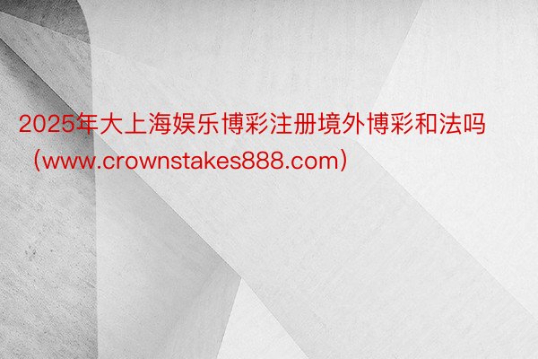 2025年大上海娱乐博彩注册境外博彩和法吗（www.crownstakes888.com）