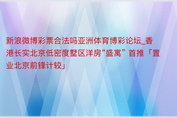 新浪微博彩票合法吗亚洲体育博彩论坛_香港长实北京低密度墅区洋房“盛寓” 首推「置业北京前锋计较」