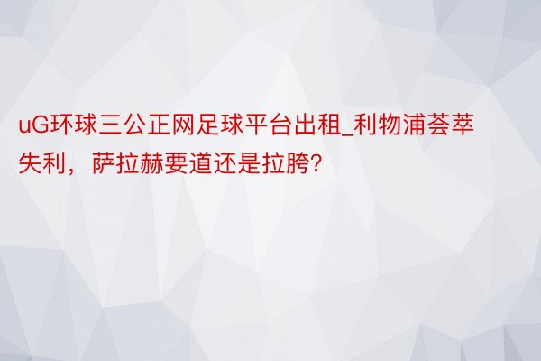 uG环球三公正网足球平台出租_利物浦荟萃失利，萨拉赫要道还是拉胯？