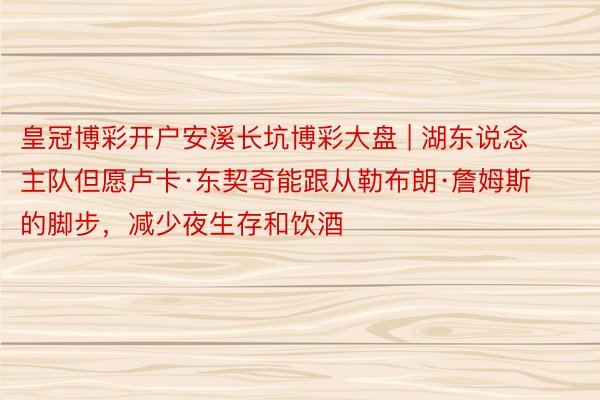 皇冠博彩开户安溪长坑博彩大盘 | 湖东说念主队但愿卢卡·东契奇能跟从勒布朗·詹姆斯的脚步，减少夜生存