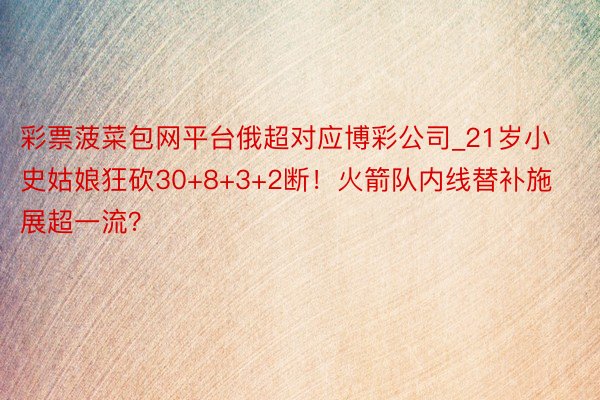 彩票菠菜包网平台俄超对应博彩公司_21岁小史姑娘狂砍30+8+3+2断！火箭队内线替补施展超一流？