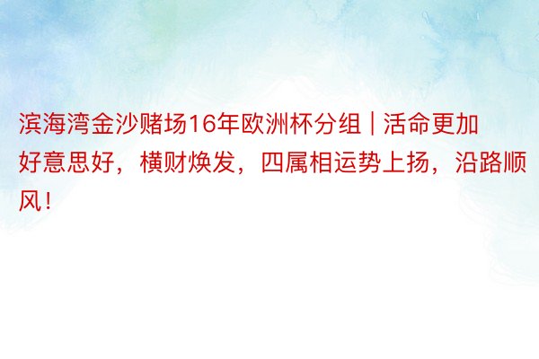 滨海湾金沙赌场16年欧洲杯分组 | 活命更加好意思好，横财焕发，四属相运势上扬，沿路顺风！