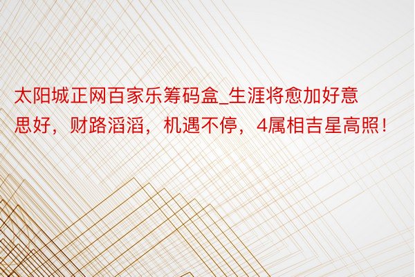 太阳城正网百家乐筹码盒_生涯将愈加好意思好，财路滔滔，机遇不停，4属相吉星高照！