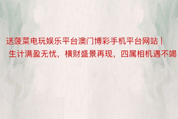 送菠菜电玩娱乐平台澳门博彩手机平台网站 | 生计满盈无忧，横财盛景再现，四属相机遇不竭