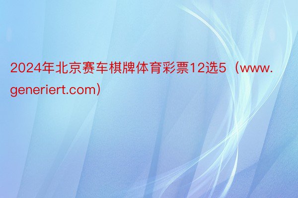 2024年北京赛车棋牌体育彩票12选5（www.generiert.com）