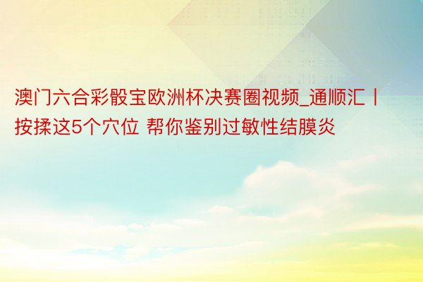 澳门六合彩骰宝欧洲杯决赛圈视频_通顺汇丨按揉这5个穴位 帮你鉴别过敏性结膜炎