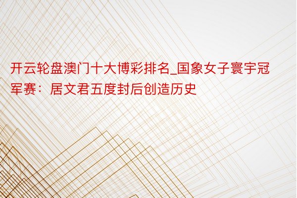 开云轮盘澳门十大博彩排名_国象女子寰宇冠军赛：居文君五度封后创造历史