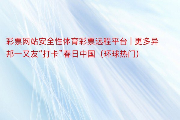 彩票网站安全性体育彩票远程平台 | 更多异邦一又友“打卡”春日中国（环球热门）