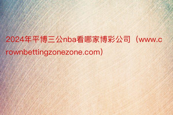 2024年平博三公nba看哪家博彩公司（www.crownbettingzonezone.com）