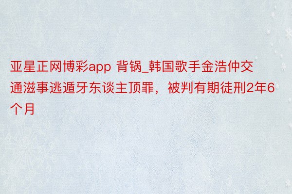 亚星正网博彩app 背锅_韩国歌手金浩仲交通滋事逃遁牙东谈主顶罪，被判有期徒刑2年6个月