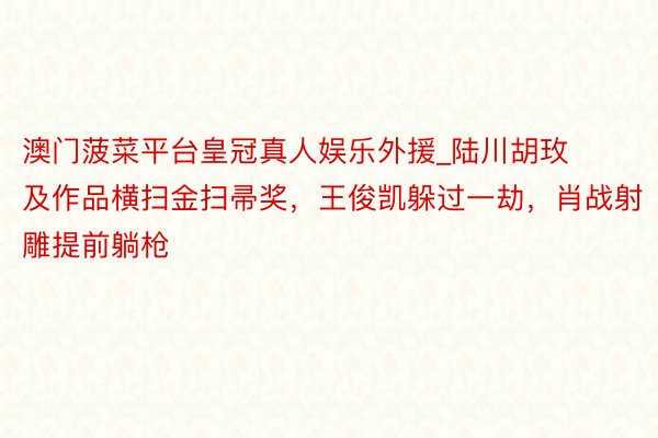澳门菠菜平台皇冠真人娱乐外援_陆川胡玫及作品横扫金扫帚奖，王俊凯躲过一劫，肖战射雕提前躺枪