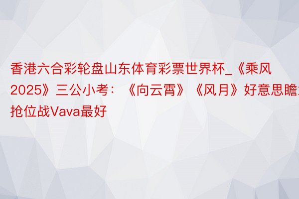 香港六合彩轮盘山东体育彩票世界杯_《乘风2025》三公小考：《向云霄》《风月》好意思瞻念，抢位战Vava最好